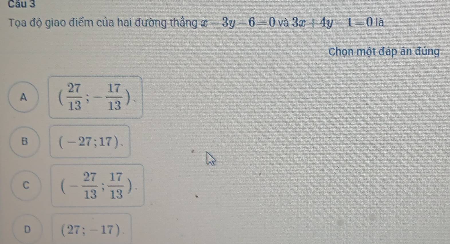 Tọa độ giao điểm của hai đường thẳng x-3y-6=0 và 3x+4y-1=0 là
Chọn một đáp án đúng
A ( 27/13 ;- 17/13 ).
B (-27;17).
C (- 27/13 ; 17/13 ).
D (27;-17).