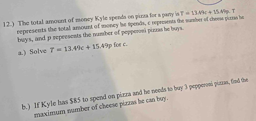 12.) The total amount of money Kyle spends on pizza for a party is T=13.49c+15.49p. T 
represents the total amount of money he spends, c represents the number of cheese pizzas he 
buys, and p represents the number of pepperoni pizzas he buys. 
a.) Solve T=13.49c+15.49p for c. 
b.) If Kyle has $85 to spend on pizza and he needs to buy 3 pepperoni pizzas, find the 
maximum number of cheese pizzas he can buy.