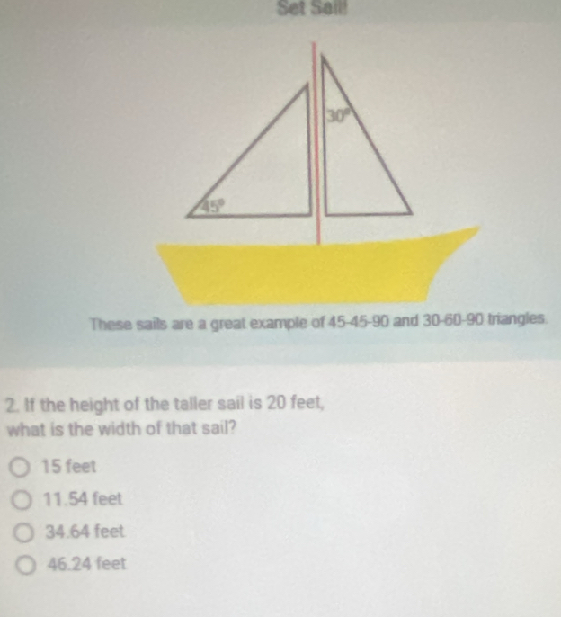 Set Sail!
These sails are a great example of 45-45-90 and 30-60-90 triangles.
2. If the height of the taller sail is 20 feet,
what is the width of that sail?
15 feet
11.54 feet
34.64 feet
46.24 feet