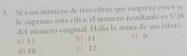 Si a un número de tres cifras que empieza con 6 se
le suprime esta cifra; el número resultante es 1/26
del número original. Halla la suma de sus cifras.
a 13 b 11
c 9
d) 10 e 12