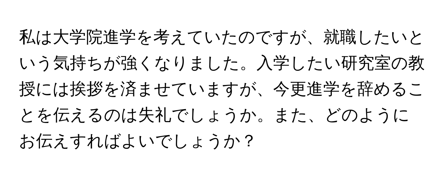 私は大学院進学を考えていたのですが、就職したいという気持ちが強くなりました。入学したい研究室の教授には挨拶を済ませていますが、今更進学を辞めることを伝えるのは失礼でしょうか。また、どのようにお伝えすればよいでしょうか？