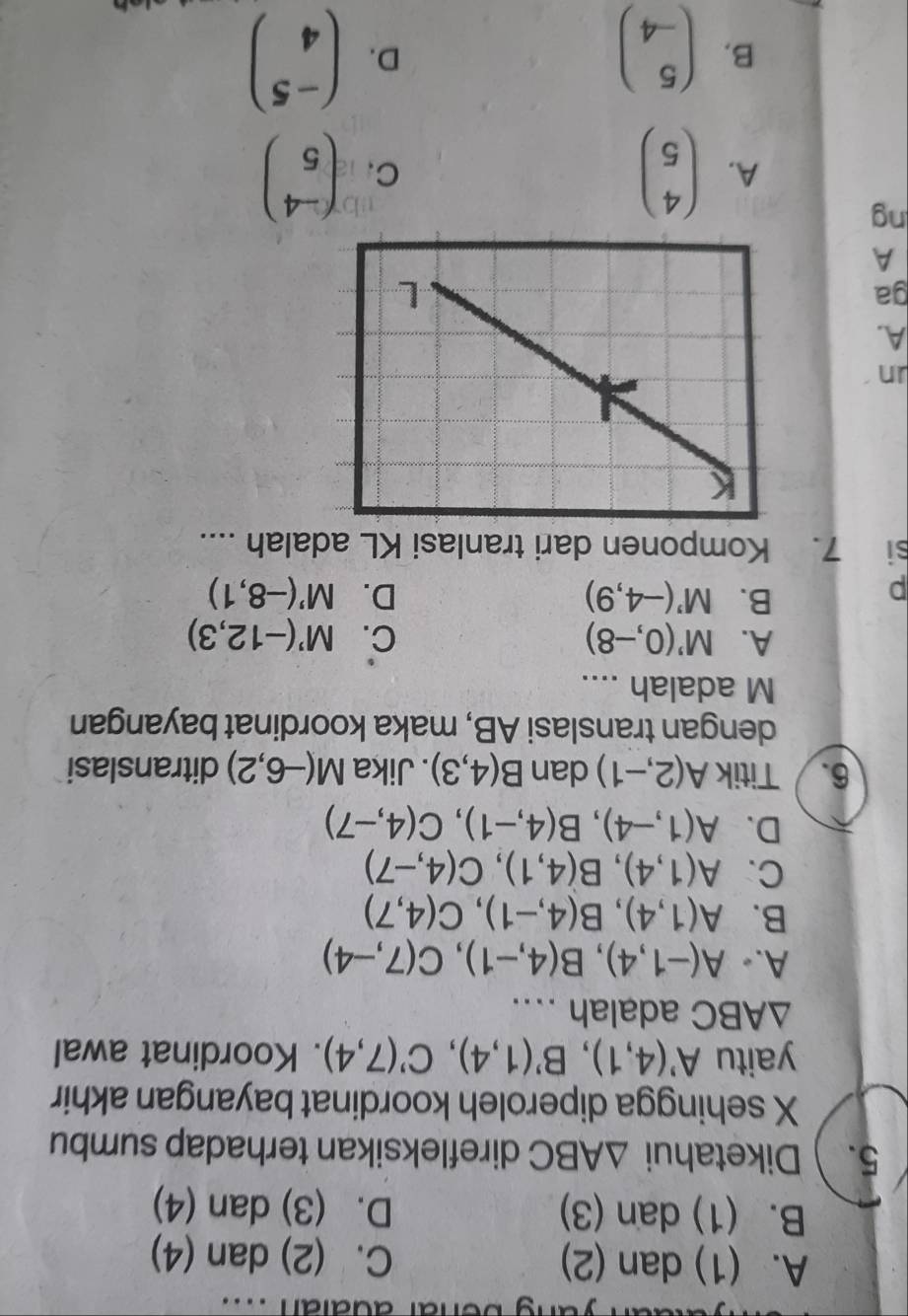 ang benar adaian ....
A. (1) dan (2) C. (2) dan (4)
B. (1) dan (3) D. (3) dan (4)
5.Diketahui △ ABC direfleksikan terhadap sumbu
X sehingga diperoleh koordinat bayangan akhir
yaitu A'(4,1), B'(1,4), C'(7,4). Koordinat awal
△ ABC adalah ....
A.• A(-1,4), B(4,-1), C(7,-4)
B. A(1,4), B(4,-1), C(4,7)
C. A(1,4), B(4,1), C(4,-7)
D. A(1,-4), B(4,-1), C(4,-7)
6. Titik A(2,-1) dan B(4,3). Jika M(-6,2) ditranslasi
dengan translasi AB, maka koordinat bayangan
M adalah ....
A. M'(0,-8) C. M'(-12,3)
p
B. M'(-4,9) D. M'(-8,1)
si 7. Komponen dari tranlasi KL adalah ....
un
A.
ga
A
ng
A. beginpmatrix 4 5endpmatrix ( (-4)/5 )
C.
B. beginpmatrix 5 -4endpmatrix beginpmatrix -5 4endpmatrix
D.