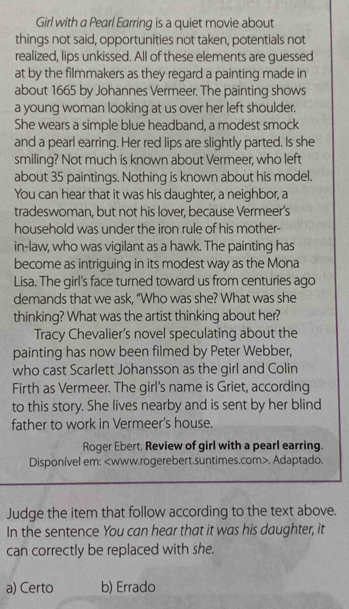 Girl with a Pearl Earring is a quiet movie about
things not said, opportunities not taken, potentials not
realized, lips unkissed. All of these elements are guessed
at by the filmmakers as they regard a painting made in
about 1665 by Johannes Vermeer. The painting shows
a young woman looking at us over her left shoulder.
She wears a simple blue headband, a modest smock
and a pearl earring. Her red lips are slightly parted. Is she
smiling? Not much is known about Vermeer, who left
about 35 paintings. Nothing is known about his model.
You can hear that it was his daughter, a neighbor, a
tradeswoman, but not his lover, because Vermeer’s
household was under the iron rule of his mother-
in-law, who was vigilant as a hawk. The painting has
become as intriguing in its modest way as the Mona
Lisa. The girl's face turned toward us from centuries ago
demands that we ask, “Who was she? What was she
thinking? What was the artist thinking about her?
Tracy Chevalier’s novel speculating about the
painting has now been filmed by Peter Webber,
who cast Scarlett Johansson as the girl and Colin
Firth as Vermeer. The girl’s name is Griet, according
to this story. She lives nearby and is sent by her blind
father to work in Vermeer’s house.
Roger Ebert. Review of girl with a pearl earring.
Disponível em:. Adaptado.
Judge the item that follow according to the text above.
In the sentence You can hear that it was his daughter, it
can correctly be replaced with she.
a) Certo b) Errado