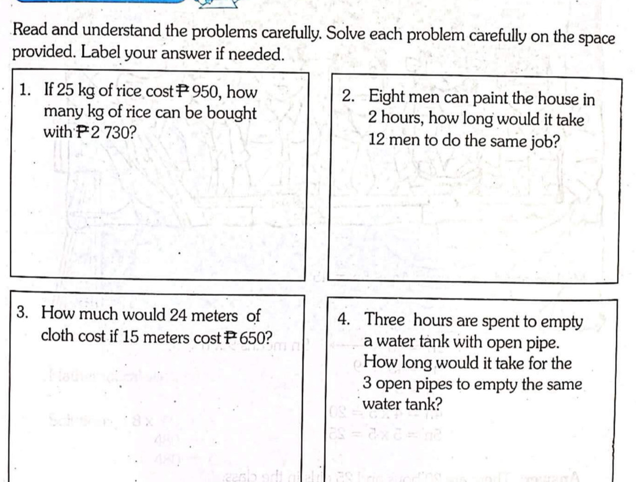 Read and understand the problems carefully. Solve each problem carefully on the space 
provided. Label your answer if needed. 
1. If 25 kg of rice cost P950, how 2. Eight men can paint the house in 
many kg of rice can be bought 2 hours, how long would it take 
with P2 730? 12 men to do the same job? 
3. How much would 24 meters of 4. Three hours are spent to empty 
cloth cost if 15 meters cost P 650? a water tank with open pipe. 
How long would it take for the
3 open pipes to empty the same 
water tank?