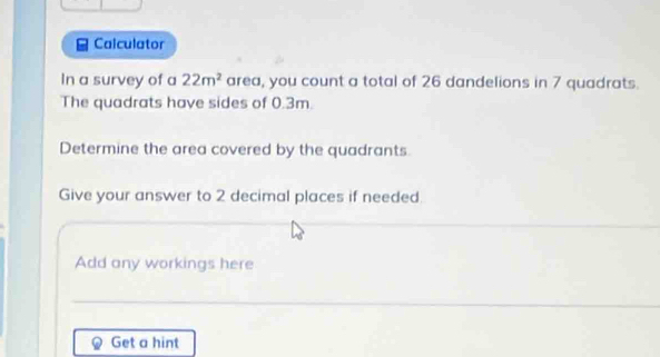 Calculator 
In a survey of a 22m^2 area, you count a total of 26 dandelions in 7 quadrats. 
The quadrats have sides of 0.3m. 
Determine the area covered by the quadrants. 
Give your answer to 2 decimal places if needed 
Add any workings here 
Get a hint