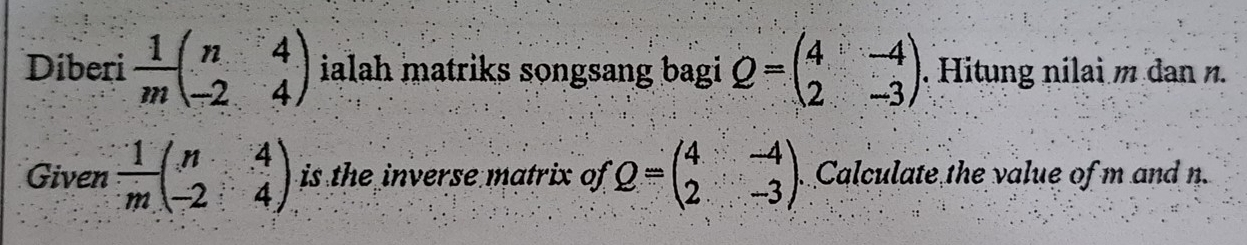 Diberi  1/m beginpmatrix n&4 -2&4endpmatrix ialah matriks songsang bagi Q=beginpmatrix 4&-4 2&-3endpmatrix. Hitung nilai m dan n. 
Given  1/m beginpmatrix n&4 -2&4endpmatrix is the inverse matrix of Q=beginpmatrix 4&-4 2&-3endpmatrix Calculate the value of m and n.