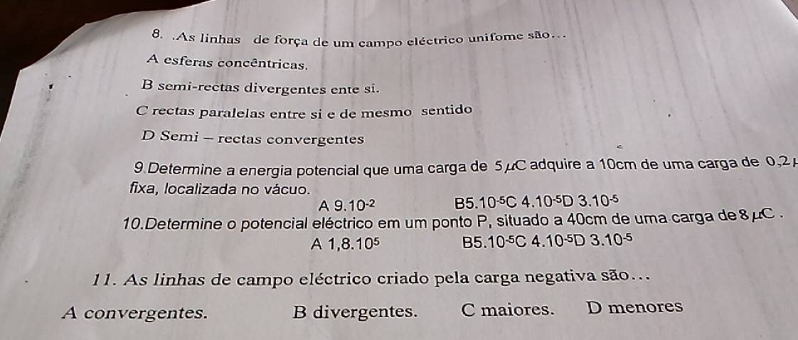 .As linhas de força de um campo eléctrico unifome são.
A esferas concêntricas.
B semi-rectas divergentes ente si.
C rectas paralelas entre si e de mesmo sentido
D Semi - rectas convergentes
9 Determine a energia potencial que uma carga de 5μC adquire a 10cm de uma carga de 0,2
fixa, localizada no vácuo.
A 9.10^(-2)
B5.10^(-5)C4.10^(-5)D3.10^(-5)
10.Determine o potencial eléctrico em um ponto P, situado a 40cm de uma carga de 8μC.
A 1,8.10^5
B5.10^(-5)C4.10^(-5)D3.10^(-5)
11. As linhas de campo eléctrico criado pela carga negativa são...
A convergentes. B divergentes. C maiores. D menores