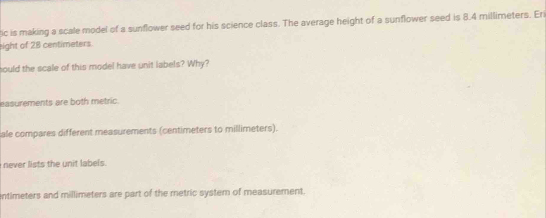 ic is making a scale model of a sunflower seed for his science class. The average height of a sunflower seed is 8.4 millimeters. Eri
eight of 28 centimeters.
hould the scale of this model have unit labels? Why?
easurements are both metric.
ale compares different measurements (centimeters to millimeters).
never lists the unit labels.
entimeters and millimeters are part of the metric system of measurement.