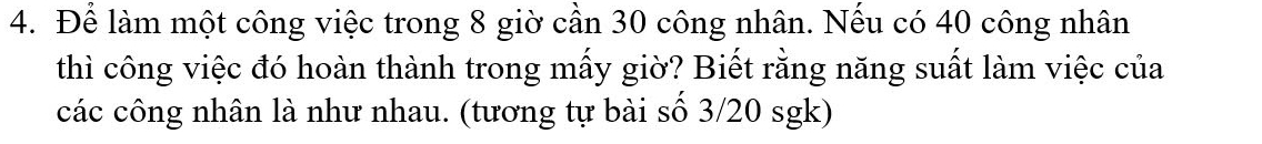 Để làm một công việc trong 8 giờ cần 30 công nhân. Nếu có 40 công nhân 
thì công việc đó hoàn thành trong mấy giờ? Biết rằng năng suất làm việc của 
các công nhân là như nhau. (tương tự bài số 3/20 sgk)