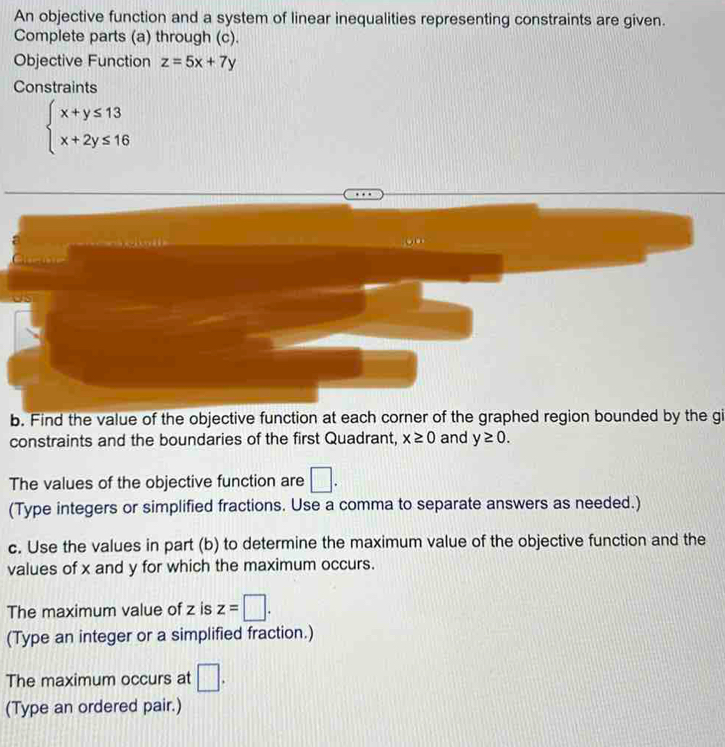 An objective function and a system of linear inequalities representing constraints are given. 
Complete parts (a) through (c). 
Objective Function z=5x+7y
Constraints
beginarrayl x+y≤ 13 x+2y≤ 16endarray.
b. Find the value of the objective function at each corner of the graphed region bounded by the gi 
constraints and the boundaries of the first Quadrant, x≥ 0 and y≥ 0. 
The values of the objective function are □. 
(Type integers or simplified fractions. Use a comma to separate answers as needed.) 
c. Use the values in part (b) to determine the maximum value of the objective function and the 
values of x and y for which the maximum occurs. 
The maximum value of z is z=□. 
(Type an integer or a simplified fraction.) 
The maximum occurs at □. 
(Type an ordered pair.)