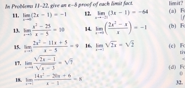 In Problems 11-22, give an varepsilon -hat O proof of each limit fact. limit? 
11. limlimits _xto 0(2x-1)=-1 12. limlimits _xto -21(3x-1)=-64 (a) F
If 
13. limlimits _xto 5 (x^2-25)/x-5 =10 14. limlimits _xto 0( (2x^2-x)/x )=-1 (b) Fc
15. limlimits _xto 5 (2x^2-11x+5)/x-5 =9 16. limlimits _xto 1sqrt(2x)=sqrt(2) (c) Fc
ti 
17. limlimits _xto 4 (sqrt(2x-1))/sqrt(x-3) =sqrt(7)
(d) F
0 
18. limlimits _xto 1 (14x^2-20x+6)/x-1 =8 32.