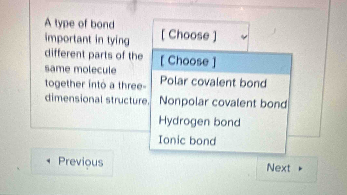 A type of bond
important in tying [ Choose ]
different parts of the [ Choose ]
same molecule
together into a three-
Polar covalent bond
dimensional structure. Nonpolar covalent bond
Hydrogen bond
Ionic bond
Previous
Next