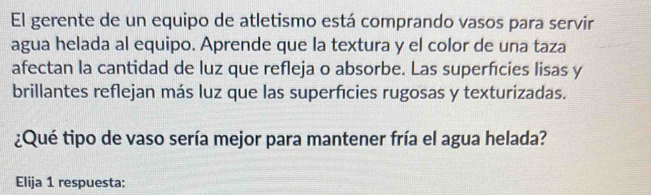 El gerente de un equipo de atletismo está comprando vasos para servir 
agua helada al equipo. Aprende que la textura y el color de una taza 
afectan la cantidad de luz que refleja o absorbe. Las superficies lisas y 
brillantes reflejan más luz que las superficies rugosas y texturizadas. 
¿Qué tipo de vaso sería mejor para mantener fría el agua helada? 
Elija 1 respuesta: