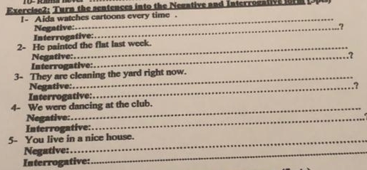 Turn the sentences into the Negative and Interrogative form 
I- Aida watches cartoons every time . 
Negative: _.? 
Interrogative: 
2- He painted the flat last week. 
Negative:_ 
.? 
Interrogative: 
3- They are cleaning the yard right now. 
Negative: _? 
Interrogative: 
4- We were dancing at the club. 
Negative:_ 
Interrogative: 
5- You live in a nice house. 
Negative:_ 
_ 
Interrogative: