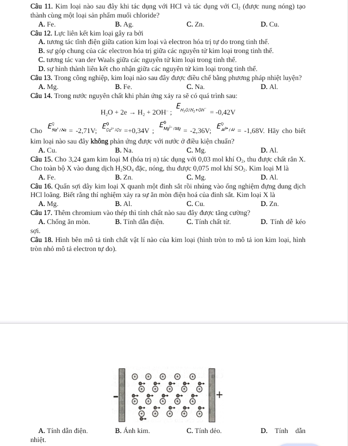 Kim loại nào sau đây khi tác dụng với HCl và tác dụng với Cl₂ (được nung nóng) tạo
thành cùng một loại sản phấm muối chloride?
A. Fe. B. Ag. C. Zn. D. Cu.
Câu 12. Lực liên kết kim loại gây ra bởi
A. tương tác tĩnh điện giữa cation kim loại và electron hóa trị tự do trong tinh thế.
B. sự góp chung của các electron hóa trị giữa các nguyên tử kim loại trong tinh thế.
C. tương tác van der Waals giữa các nguyên tử kim loại trong tinh thế.
D. sự hình thành liên kết cho nhận giữa các nguyên tử kim loại trong tinh thế.
Câu 13. Trong công nghiệp, kim loại nào sau đây được điều chế bằng phương pháp nhiệt luyện?
A. Mg. B. Fe. C. Na. D. Al.
Câu 14. Trong nước nguyên chất khi phản ứng xảy ra sẽ có quá trình sau:
H_2O+2eto H_2+2OH^-;E_H_2O/H_2+OH^-=-0,42V
Cho E_(Nv'/Na)^v,_Na=-2,71V;^E_Cu^(2+)/Cu^0=+0,34V;^E_Mg^(2+)/Mg^0=-2,36V;^E_Al^(2+)/Al^0=-1,68V Hãy cho biết
kim loại nào sau dây không phản ứng được với nước ở điều kiện chuấn?
A. Cu. B. Na. C. Mg. D. Al.
Câu 15. Cho 3,24 gam kim loại M (hóa trị n) tác dụng với 0,03 mol khí O_2, thu được chất rần X.
Cho toàn bộ X vào dung dịch H_2SO_4 đặc, nóng, thu được 0,075 mol khí SO_2. Kim loại M là
A. Fe. B. Zn. C. Mg. D. Al.
Câu 16. Quấn sợi dây kim loại X quanh một đinh sắt rồi nhúng vào ống nghiệm dựng dung dịch
HCl loãng. Biết rãng thí nghiệm xảy ra sự ăn mòn điện hoá của đinh sắt. Kim loại X là
A. Mg. B. Al. C. Cu. D. Zn.
Câu 17. Thêm chromium vào thép thì tính chất nào sau đây được tăng cường?
A. Chống ăn mòn. B. Tính dẫn điện. C. Tính chất từ. D. Tính dễ kéo
sợi.
Câu 18. Hình bên mô tả tinh chất vật lí nào của kim loại (hình tròn to mô tả ion kim loại, hình
tròn nhỏ mô tả electron tự do).
A. Tính dẫn điện. B. Ánh kim. C. Tính dẻo. D. Tính dẫn
nhiệt.