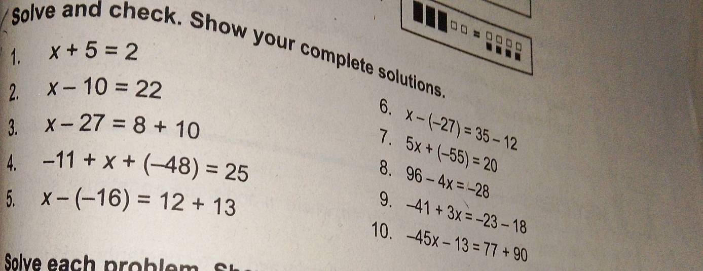 Solv 
eck. Show your complete solutions 
1. x+5=2
2. x-10=22
6. 
3. x-27=8+10
7. x-(-27)=35-12
4. -11+x+(-48)=25
8. 5x+(-55)=20
5. x-(-16)=12+13
9. 96-4x=-28
-41+3x=-23-18
10. -45x-13=77+90
Solve each problem