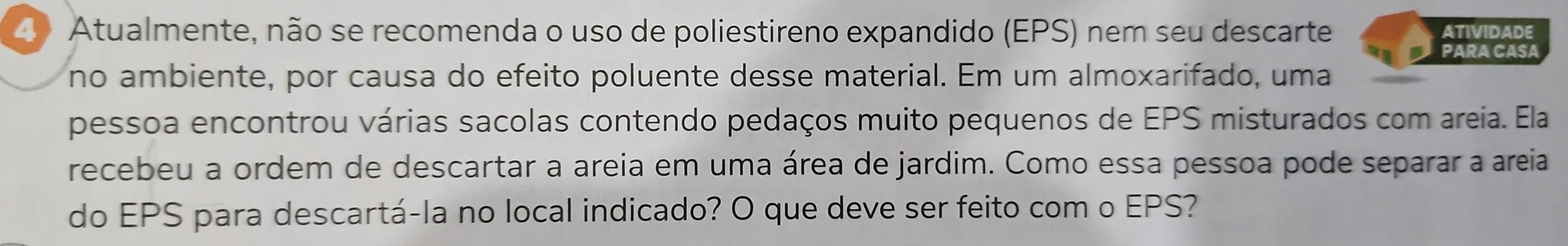 Atualmente, não se recomenda o uso de poliestireno expandido (EPS) nem seu descarte ATIVIDADE 
PARA CASA 
no ambiente, por causa do efeito poluente desse material. Em um almoxarifado, uma 
pessoa encontrou várias sacolas contendo pedaços muito pequenos de EPS misturados com areia. Ela 
recebeu a ordem de descartar a areia em uma área de jardim. Como essa pessoa pode separar a areia 
do EPS para descartá-la no local indicado? O que deve ser feito com o EPS?