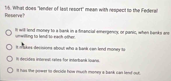 What does "lender of last resort" mean with respect to the Federal
Reserve?
It will lend money to a bank in a financial emergency, or panic, when banks are
unwilling to lend to each other.
It makes decisions about who a bank can lend money to
It decides interest rates for interbank loans.
It has the power to decide how much money a bank can lend out.