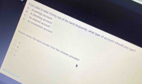 A. A savings account
B. A checking accoun
C. An interest accoun
D. An investment accoun
ou plan to take money out of the bank frequently, what type of account should you g
A
lease select the best answer from the choices provid
B
C
D
Maca Xao aoel roer: