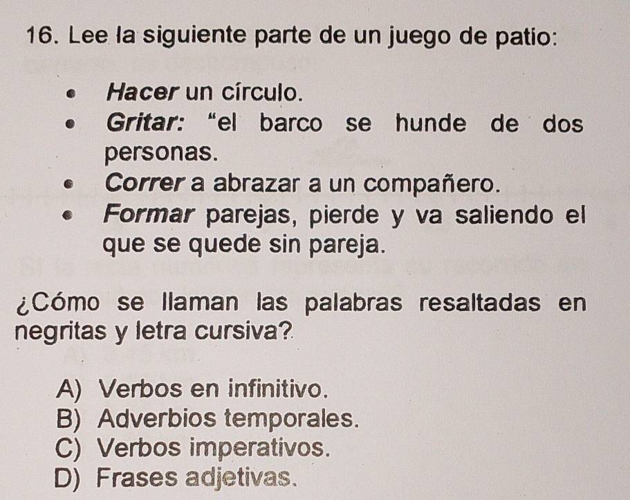 Lee la siguiente parte de un juego de patio:
Hacer un círculo.
Gritar: “el barco se hunde de dos
personas.
Correr a abrazar a un compañero.
Formar parejas, pierde y va saliendo el
que se quede sin pareja.
¿Cómo se llaman las palabras resaltadas en
negritas y letra cursiva?
A) Verbos en infinitivo.
B) Adverbios temporales.
C) Verbos imperativos.
D) Frases adjetivas.