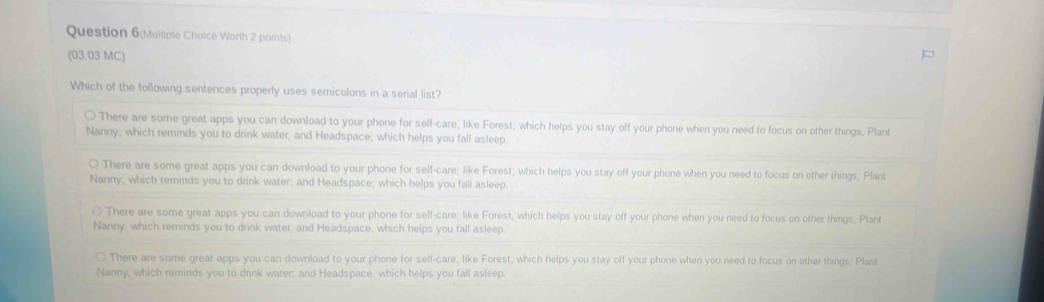 Question 6(Multiple Choice Worth 2 points)
(03.03 MC)
Which of the following sentences properly uses semicolons in a serial list?
There are some great apps you can download to your phone for self-care, like Forest; which helps you stay off your phone when you need to focus on other things, Plant
Nanny; which reminds you to drink water; and Headspace; which helps you fall asleep.
There are some great apps you can download to your phone for self-care; like Forest; which helps you stay off your phone when you need to focus on other things; Plant
Nanny; which reminds you to drink water; and Headspace; which helps you fall asleep
There are some great apps you can download to your phone for self-care: like Forest, which helps you stay off your phone when you need to focus on other things, Plant
Nanny, which reminds you to drink water, and Headspace, which helps you fall asleep.
There are some great apps you can download to your phone for self-care, like Forest, which helps you stay off your phone when you need to focus on other things; Plant
Nanny, which reminds you to drink water; and Headspace, which helps you fall asleep.