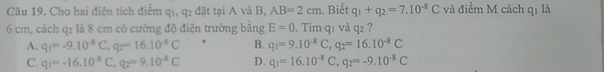 Cho hai điện tích điểm q1, q2 đặt tại A và B, AB=2cm. Biết q_1+q_2=7.10^(-8)C và điểm M cách qí là
6 cm, cách q2 là 8 cm có cường độ điện trường bằng E=0. Tìm· q1 và q2 ?
A. q_1=-9.10^(-8)C, q_2=16.10^(-8)C B. q_1=9.10^(-8)C, q_2=16.10^(-8)C
C. q_1=-16.10^(-8)C, q_2=9.10^(-8)C D. q_1=16.10^(-8)C, q_2=-9.10^(-8)C