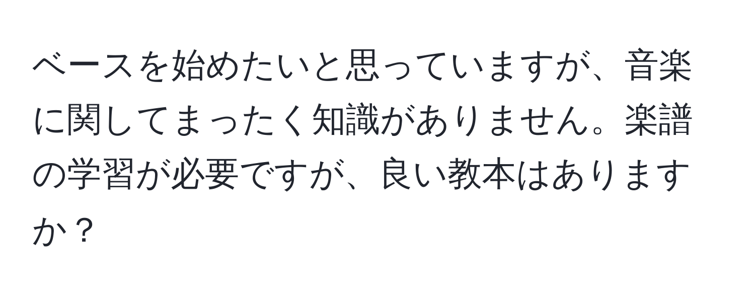 ベースを始めたいと思っていますが、音楽に関してまったく知識がありません。楽譜の学習が必要ですが、良い教本はありますか？