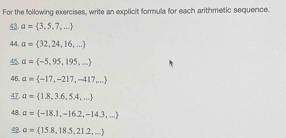 For the following exercises, write an explicit formula for each arithmetic sequence. 
43. a= 3,5,7,...
44. a= 32,24,16,...
45. a= -5,95,195,...
46. a= -17,-217,-417,...
47. a= 1.8,3.6,5.4,...
48. a= -18.1,-16.2,-14.3,...
49. a= 15.8,18.5,21.2,...