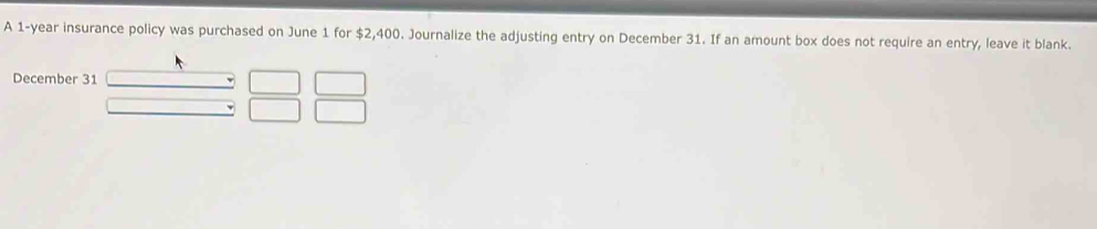 A 1-year insurance policy was purchased on June 1 for $2,400. Journalize the adjusting entry on December 31. If an amount box does not require an entry, leave it blank. 
December 31