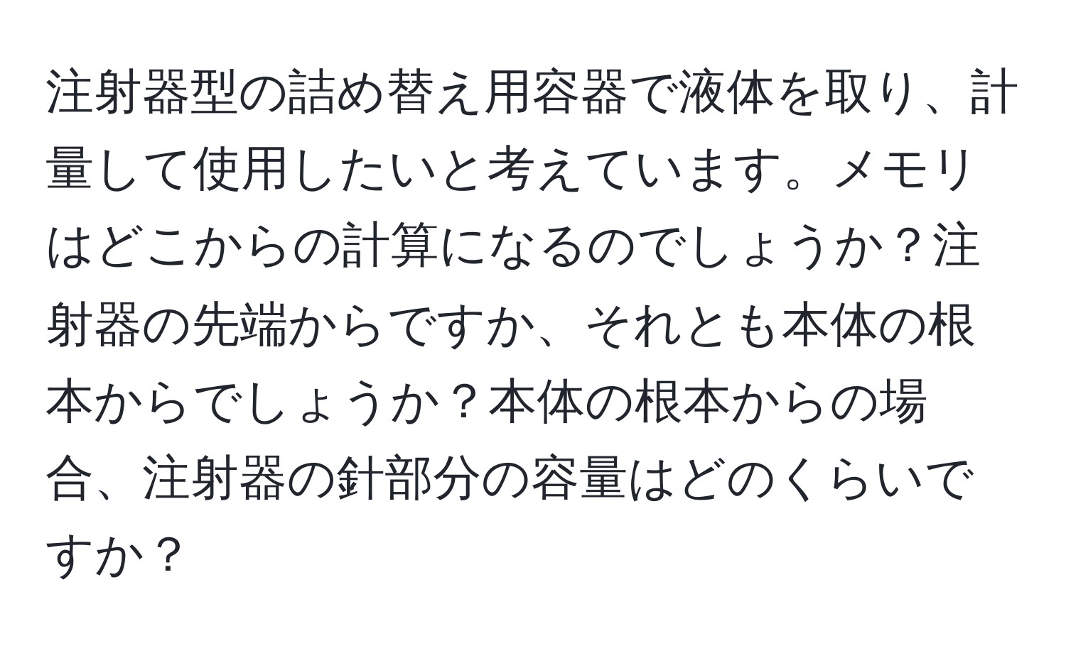 注射器型の詰め替え用容器で液体を取り、計量して使用したいと考えています。メモリはどこからの計算になるのでしょうか？注射器の先端からですか、それとも本体の根本からでしょうか？本体の根本からの場合、注射器の針部分の容量はどのくらいですか？