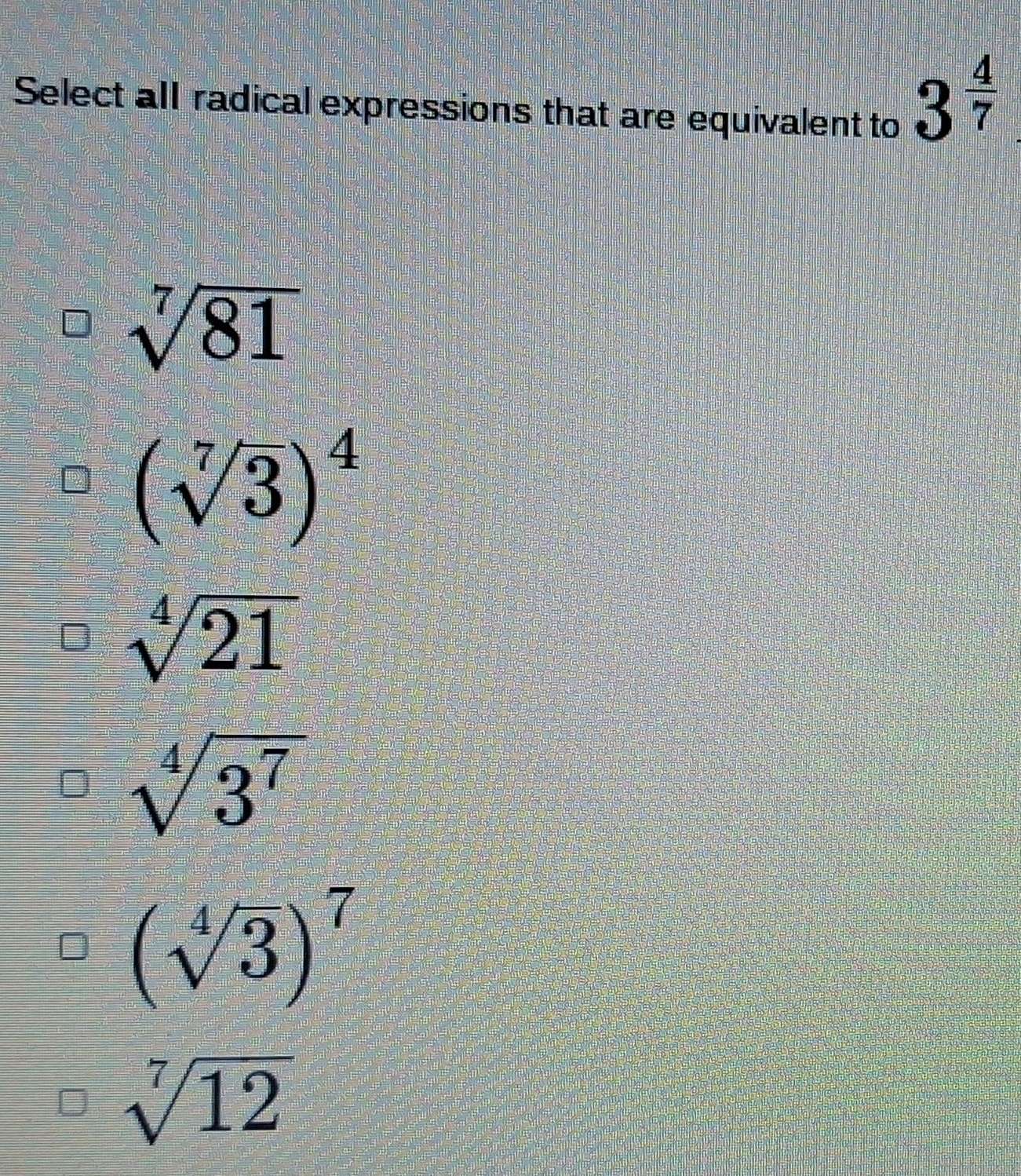 Select all radical expressions that are equivalent to
3^(frac 4)7
sqrt[7](81)
(sqrt[7](3))^4
sqrt[4](21)
sqrt[4](3^7)
(sqrt[4](3))^7
sqrt[7](12)