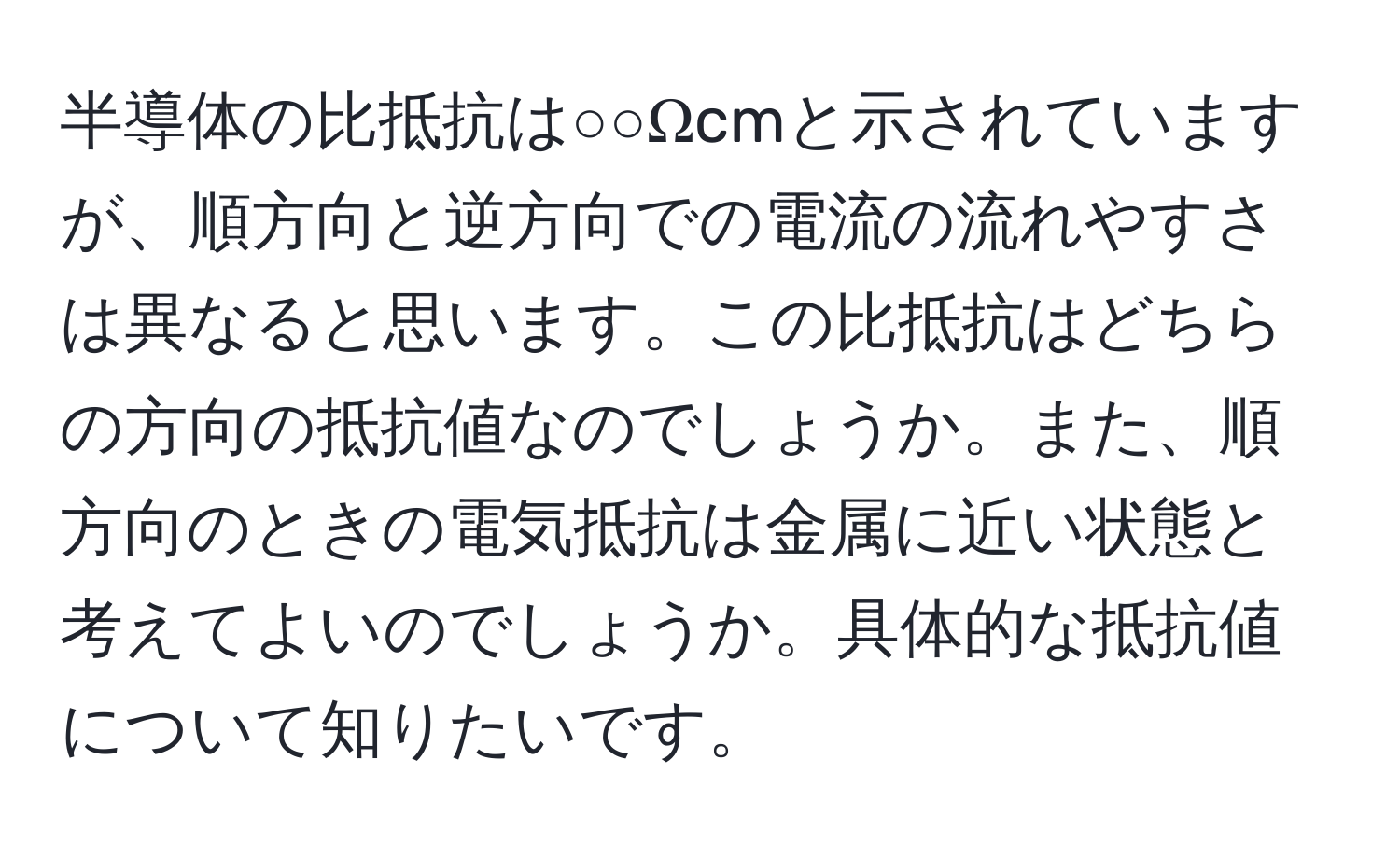 半導体の比抵抗は○○Ωcmと示されていますが、順方向と逆方向での電流の流れやすさは異なると思います。この比抵抗はどちらの方向の抵抗値なのでしょうか。また、順方向のときの電気抵抗は金属に近い状態と考えてよいのでしょうか。具体的な抵抗値について知りたいです。