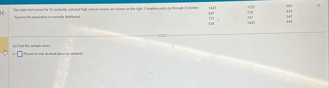 984 
The state test scores for 12 randomly selected high school seniors are shown on the right. Complete parts (a) through (c) below. 1423 1225 834
697
Assume the population is normally distributed. 721 747 720 542
630 1443 949
(a) Find the sample mean
overline x=□ (Round to one decimal place as needed.)