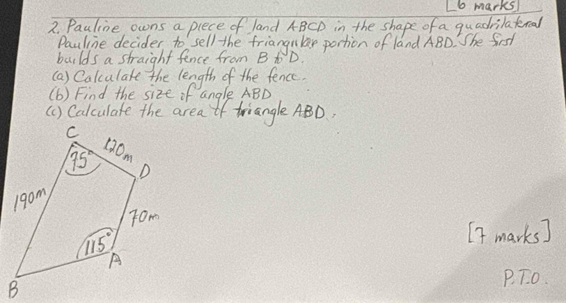 Pauline owns a plece of land ABCD in the shape of a quadrilatercal
Pauline decider to sell the friangnla portion of land ABD. She first
builds a straight fence from B t D.
(a) Calculate the length of the fence.
(b) Find the size of angle ABD
(1) Calculate the area of triangle ABD,
[f marks]
P. T. o.