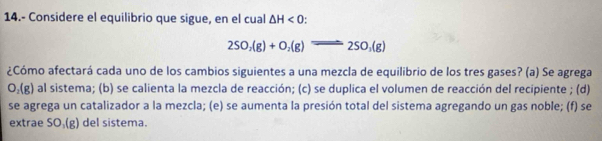 14.- Considere el equilibrio que sigue, en el cual △ H<0</tex>
2SO_2(g)+O_2(g)leftharpoons 2SO_3(g)
¿Cómo afectará cada uno de los cambios siguientes a una mezcla de equilibrio de los tres gases? (a) Se agrega
O_2(g) al sistema; (b) se calienta la mezcla de reacción; (c) se duplica el volumen de reacción del recipiente ; (d) 
se agrega un catalizador a la mezcla; (e) se aumenta la presión total del sistema agregando un gas noble; (f) se 
extrae SO_1(g) del sistema.