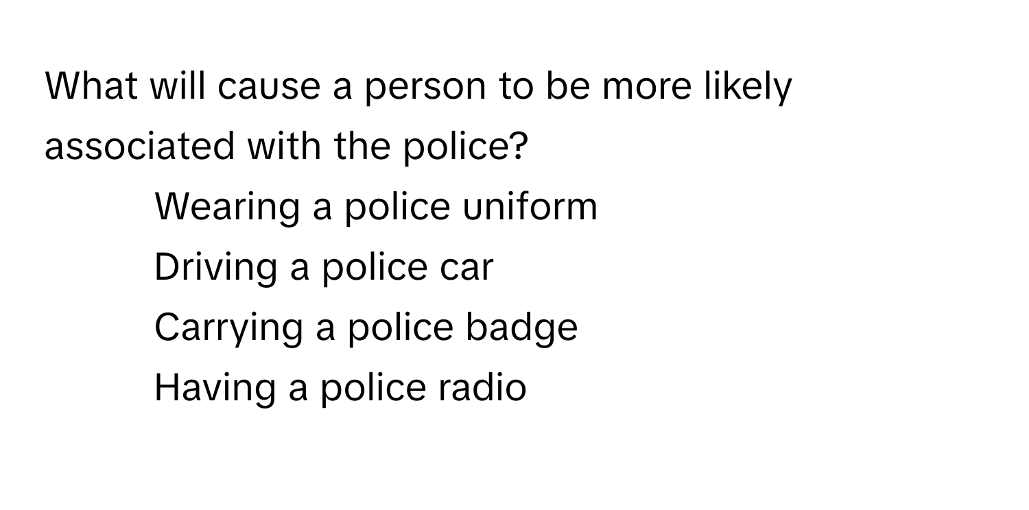 What will cause a person to be more likely associated with the police?
1) Wearing a police uniform 
2) Driving a police car 
3) Carrying a police badge 
4) Having a police radio