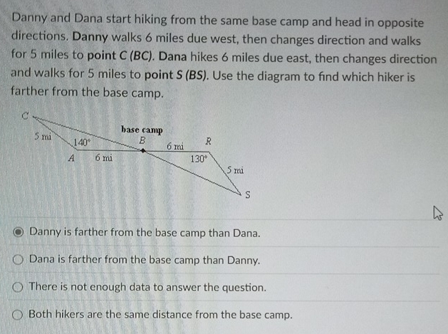 Danny and Dana start hiking from the same base camp and head in opposite
directions. Danny walks 6 miles due west, then changes direction and walks
for 5 miles to point C (BC). Dana hikes 6 miles due east, then changes direction
and walks for 5 miles to point S (BS). Use the diagram to find which hiker is
farther from the base camp.
Danny is farther from the base camp than Dana.
Dana is farther from the base camp than Danny.
There is not enough data to answer the question.
Both hikers are the same distance from the base camp.