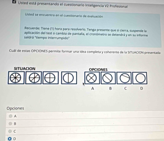 Usted está presentando el cuestionario Inteligencia V2 Profesional
Usted se encuentra en el cuestionario de evaluación
Recuerde: Tiene (1) hora para resolverlo. Tenga presente que si cierra, suspende la
aplicación del test o cambia de pantalla, el cronómetro se detendrá y en su informe
saldrá ''tiempo interrumpido'
Cuál de estas OPCIONES permite formar una idea completa y coherente de la SITUACION presentada
SITUACION OPCIONES
A B C D
Opciones
A
B
C
D