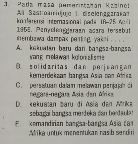 Pada masa pemerintahan Kabinet
Ali Sastroamidjojo I, diselenggarakan
konferensi internasional pada 18-25 April
1955. Penyelenggaraan acara tersebut
membawa dampak penting, yakni . . . .
A. kekuatan baru dari bangsa-bangsa
yang melawan kolonialisme
B. solidaritas dan per juangan
kemerdekaan bangsa Asia dan Afrika
C. persatuan dalam melawan penjajah di
negara-negara Asia dan Afrika
D. kekuatan baru di Asia dan Afrika
sebagai bangsa merdeka dan berdaulat
E. kemandirian bangsa-bangsa Asia dan
Afrika untuk menentukan nasib sendiri