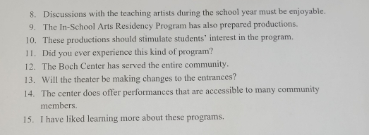 Discussions with the teaching artists during the school year must be enjoyable. 
9. The In-School Arts Residency Program has also prepared productions. 
10. These productions should stimulate students’ interest in the program. 
11. Did you ever experience this kind of program? 
12. The Boch Center has served the entire community. 
13. Will the theater be making changes to the entrances? 
14. The center does offer performances that are accessible to many community 
members. 
15. I have liked learning more about these programs.