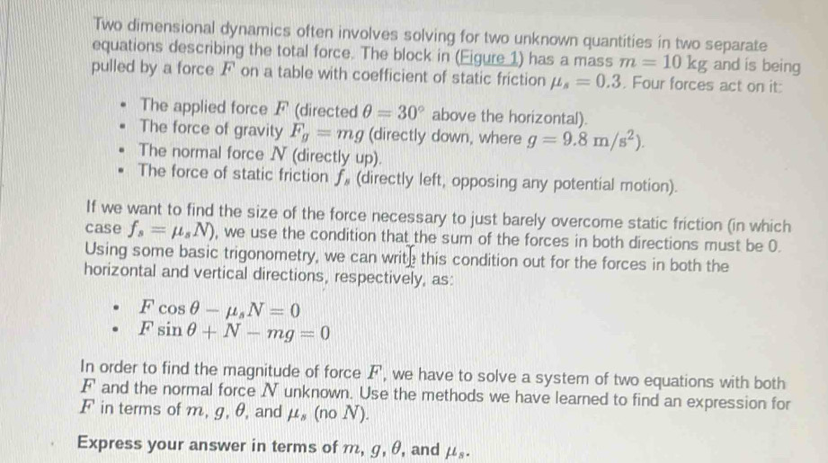 Two dimensional dynamics often involves solving for two unknown quantities in two separate 
equations describing the total force. The block in (Eigure 1) has a mass m=10kg and is being 
pulled by a force F on a table with coefficient of static friction mu _s=0.3. Four forces act on it: 
The applied force F (directed θ =30° above the horizontal). 
The force of gravity F_g=mg (directly down, where g=9.8m/s^2). 
The normal force N (directly up). 
The force of static friction ƒ (directly left, opposing any potential motion). 
If we want to find the size of the force necessary to just barely overcome static friction (in which 
case f_s=mu _sN) , we use the condition that the sum of the forces in both directions must be 0. 
Using some basic trigonometry, we can write this condition out for the forces in both the 
horizontal and vertical directions, respectively, as:
Fcos θ -mu _sN=0
Fsin θ +N-mg=0
In order to find the magnitude of force F, we have to solve a system of two equations with both
F and the normal force N unknown. Use the methods we have learned to find an expression for
F in terms of m, g, θ, and mu _s(noN). 
Express your answer in terms of m, g, θ, and mu _s.