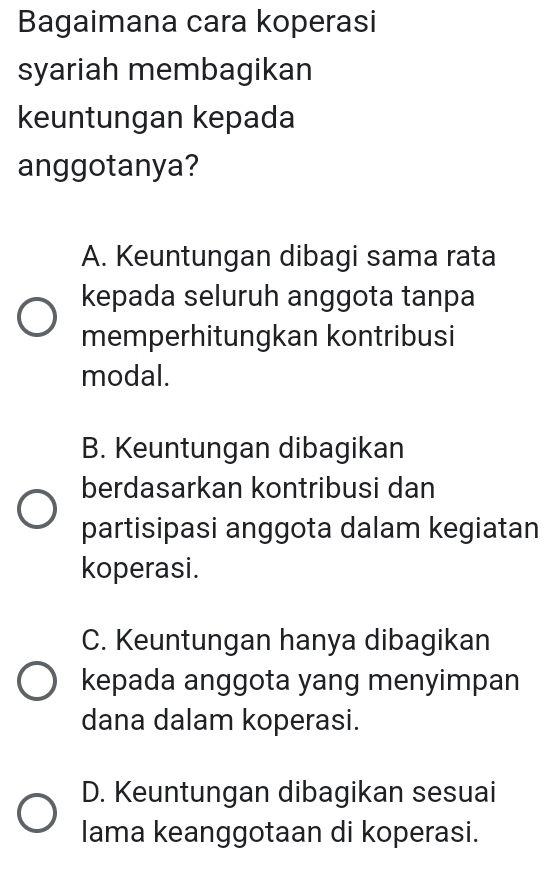 Bagaimana cara koperasi
syariah membagikan
keuntungan kepada
anggotanya?
A. Keuntungan dibagi sama rata
kepada seluruh anggota tanpa
memperhitungkan kontribusi
modal.
B. Keuntungan dibagikan
berdasarkan kontribusi dan
partisipasi anggota dalam kegiatan
koperasi.
C. Keuntungan hanya dibagikan
kepada anggota yang menyimpan
dana dalam koperasi.
D. Keuntungan dibagikan sesuai
lama keanggotaan di koperasi.