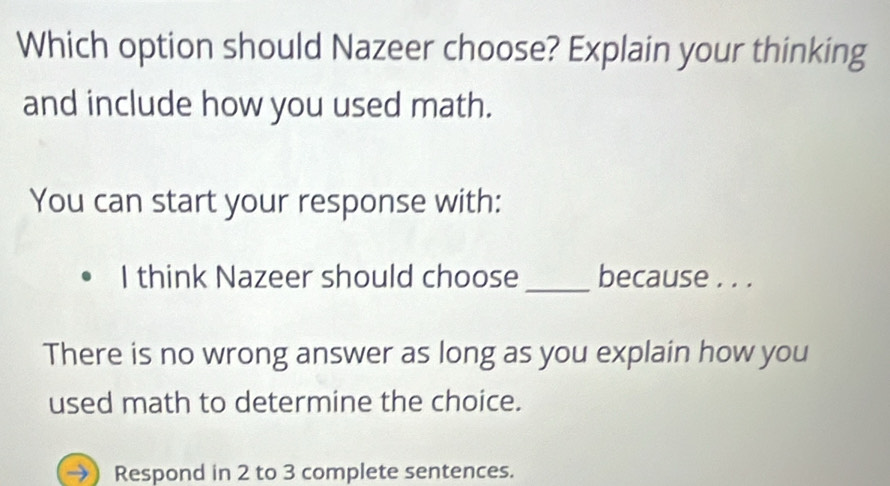 Which option should Nazeer choose? Explain your thinking 
and include how you used math. 
You can start your response with: 
I think Nazeer should choose _because . . . 
There is no wrong answer as long as you explain how you 
used math to determine the choice. 
Respond in 2 to 3 complete sentences.