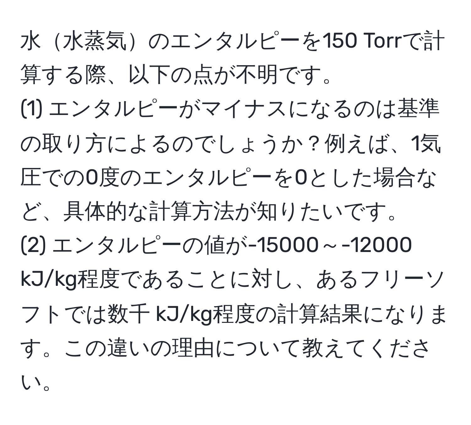 水水蒸気のエンタルピーを150 Torrで計算する際、以下の点が不明です。  
(1) エンタルピーがマイナスになるのは基準の取り方によるのでしょうか？例えば、1気圧での0度のエンタルピーを0とした場合など、具体的な計算方法が知りたいです。  
(2) エンタルピーの値が-15000～-12000 kJ/kg程度であることに対し、あるフリーソフトでは数千 kJ/kg程度の計算結果になります。この違いの理由について教えてください。