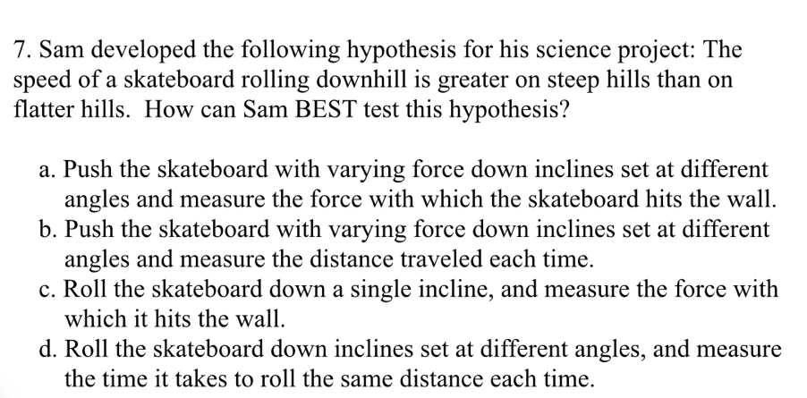 Sam developed the following hypothesis for his science project: The
speed of a skateboard rolling downhill is greater on steep hills than on
flatter hills. How can Sam BEST test this hypothesis?
a. Push the skateboard with varying force down inclines set at different
angles and measure the force with which the skateboard hits the wall.
b. Push the skateboard with varying force down inclines set at different
angles and measure the distance traveled each time.
c. Roll the skateboard down a single incline, and measure the force with
which it hits the wall.
d. Roll the skateboard down inclines set at different angles, and measure
the time it takes to roll the same distance each time.