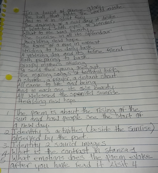 In a burst of orange glay? 
The ball that lights the world awoke 
And as if in silent fury 
The dawning of a new day it broke 
I watched with eyes, of wonder, 
What to me was beauty, 
The sunfise in all its splendour 
Heralding new hope. 
The form of a man in earnest 
striding to his daily task. 
A yaulning dog and its feline friend 
Both preparing to bask. 
Droopy mothers stisting 
Ts send their young ones out. 
The morning songs of faithful birds, 
A shatfle, a prayes, a distant shout 
All came to life and being 
And in each one its own beality. 
All Welcomed the spaandid sunrise 
Heralding new hope. 
1he poem is about the rising of the 
sun and how people see the start of 
A new day. 
ofidentity 3 activities (beside the suncise) 
bbseryed by the poet. 
3. dentify a sound mages 
4What is the contrast in stanza- 
5What emotions does the poem evoke 
after you have read it Lisit 4