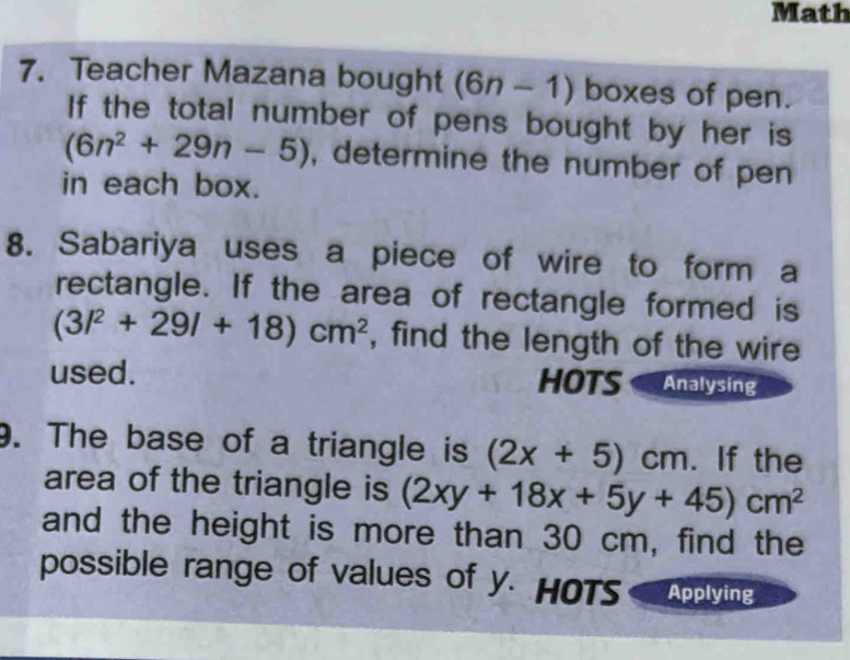 Math 
7. Teacher Mazana bought (6n-1) boxes of pen. 
If the total number of pens bought by her is
(6n^2+29n-5) , determine the number of pen 
in each box. 
8. Sabariya uses a piece of wire to form a 
rectangle. If the area of rectangle formed is
(3l^2+29l+18)cm^2 , find the length of the wire 
used. HOTS Analysing 
. The base of a triangle is (2x+5)cm. If the 
area of the triangle is (2xy+18x+5y+45)cm^2
and the height is more than 30 cm, find the 
possible range of values of y. HOTS Applying