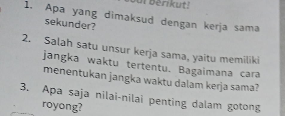 ui berikut! 
1. Apa yang dimaksud dengan kerja sama 
sekunder? 
2. Salah satu unsur kerja sama, yaitu memiliki 
jangka waktu tertentu. Bagaimana cara 
menentukan jangka waktu dalam kerja sama? 
3. Apa saja nilai-nilai penting dalam gotong 
royong?