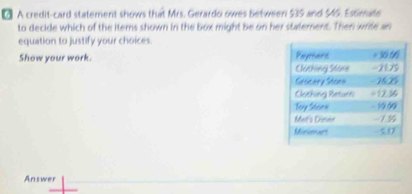 A credit-card statement shows that Mrs. Gerardo owes between $35 and $45. Esomate 
to decide which of the items shown in the box might be on her statement. Then write an 
equation to justify your choices. 
Show your work. 
Answer