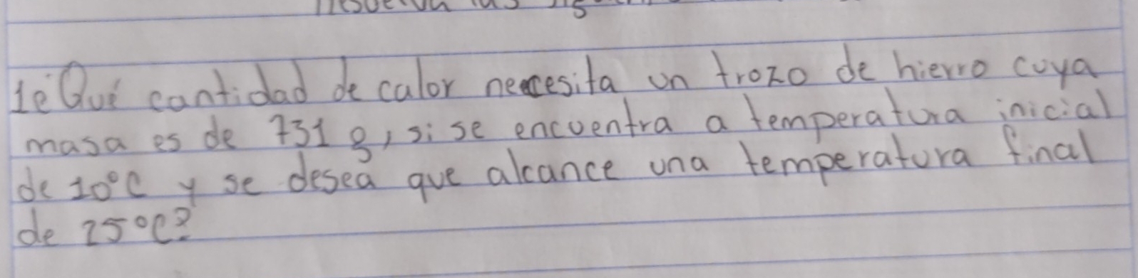 le Ou cantidad decalor necesita on trozo de hierro coya 
masa es de 7319) sise encventra a temperatura inicial 
de 10°C y se desea gue alcance una temperatora final 
de 25°C X